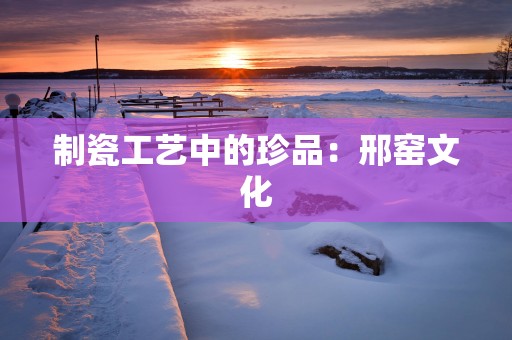 制瓷工艺中的珍品：邢窑文化