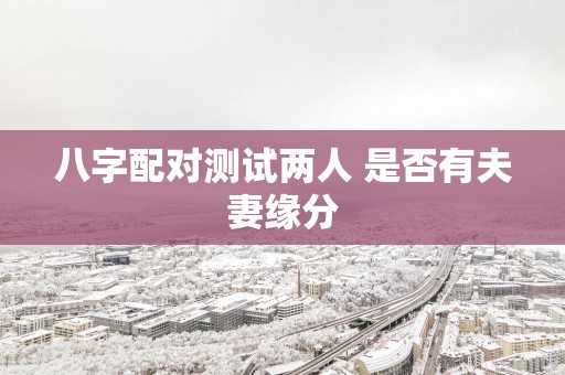 八字配对测试两人 是否有夫妻缘分