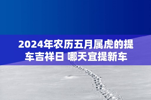 2025年农历五月属虎的提车吉祥日 哪天宜提新车
