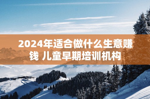 2025年适合做什么生意赚钱 儿童早期培训机构