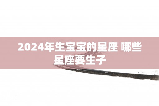 2025年生宝宝的星座 哪些星座要生子