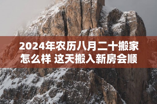 2025年农历八月二十搬家怎么样 这天搬入新房会顺利吗