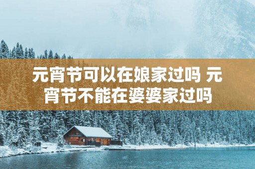 元宵节可以在娘家过吗 元宵节不能在婆婆家过吗