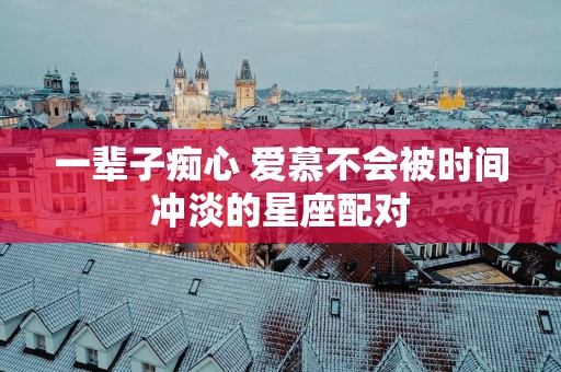 一辈子痴心 爱慕不会被时间冲淡的星座配对