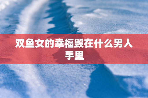 双鱼女的幸福毁在什么男人手里