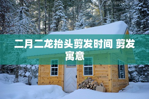 二月二龙抬头剪发时间 剪发寓意