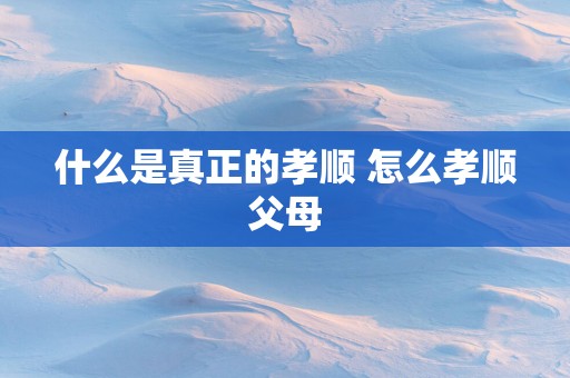 什么是真正的孝顺 怎么孝顺父母