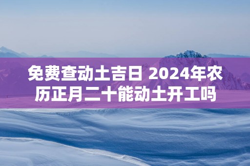 免费查动土吉日 2025年农历正月二十能动土开工吗