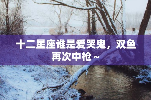十二星座谁是爱哭鬼，双鱼再次中枪～