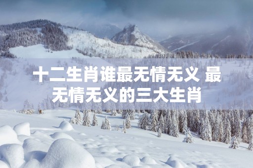 十二生肖谁最无情无义 最无情无义的三大生肖
