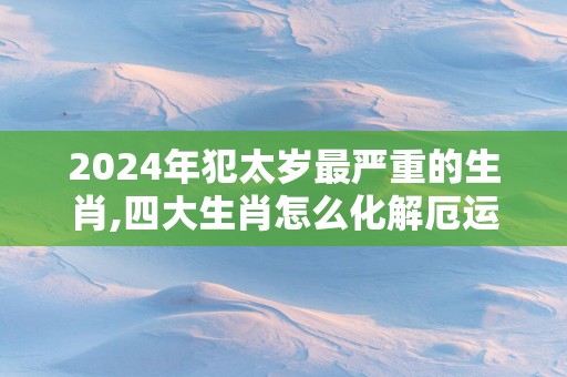 2025年犯太岁最严重的生肖,四大生肖怎么化解厄运