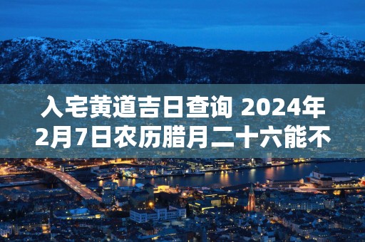 入宅黄道吉日查询 2024年2月7日农历腊月二十六能不能行