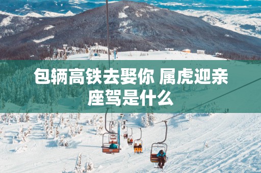 包辆高铁去娶你 属虎迎亲座驾是什么