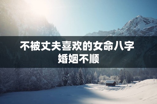 不被丈夫喜欢的女命八字 婚姻不顺