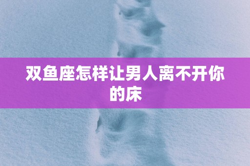 双鱼座怎样让男人离不开你的床
