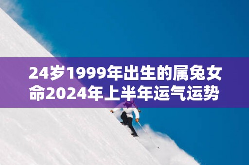 24岁1999年出生的属兔女命2025年上半年运气运势 24岁1999年出生的属兔女命2025年上半年运气运势