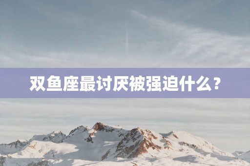 双鱼座最讨厌被强迫什么？