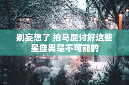 别妄想了 拍马屁讨好这些星座男是不可能的