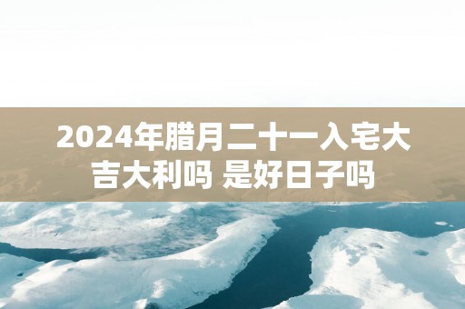 2025年腊月二十一入宅大吉大利吗 是好日子吗