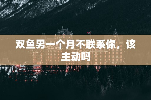 双鱼男一个月不联系你，该主动吗
