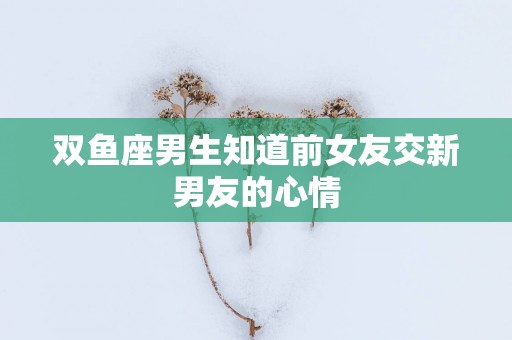 双鱼座男生知道前女友交新男友的心情