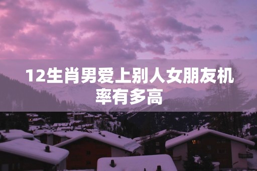 12生肖男爱上别人女朋友机率有多高