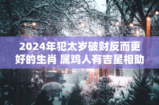 2025年犯太岁破财反而更好的生肖 属鸡人有吉星相助