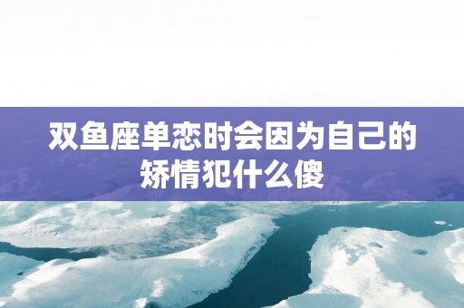 双鱼座单恋时会因为自己的矫情犯什么傻