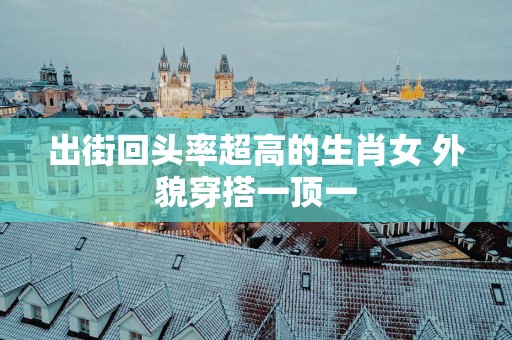 出街回头率超高的生肖女 外貌穿搭一顶一