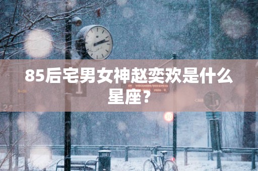 85后宅男女神赵奕欢是什么星座？