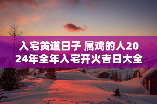 入宅黄道日子 属鸡的人2025年全年入宅开火吉日大全