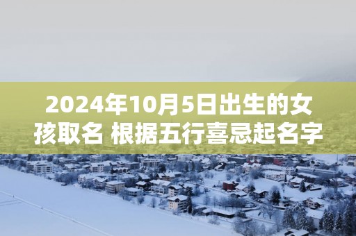 2025年10月5日出生的女孩取名 根据五行喜忌起名字