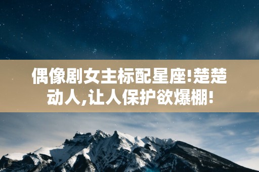 偶像剧女主标配星座!楚楚动人,让人保护欲爆棚!