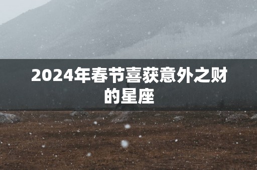 2025年春节喜获意外之财的星座