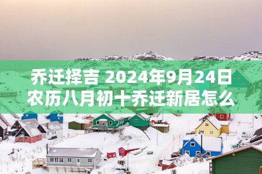 乔迁择吉 2025年9月24日农历八月初十乔迁新居怎么样