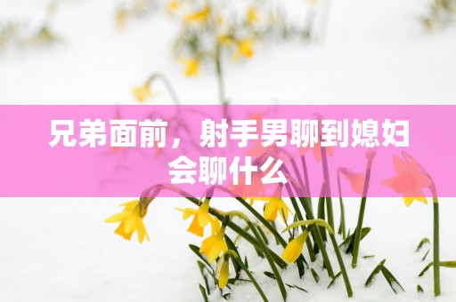 兄弟面前，射手男聊到媳妇会聊什么