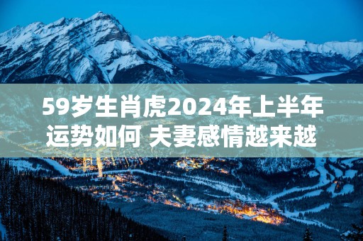 59岁生肖虎2025年上半年运势如何 夫妻感情越来越好
