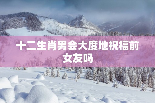 十二生肖男会大度地祝福前女友吗