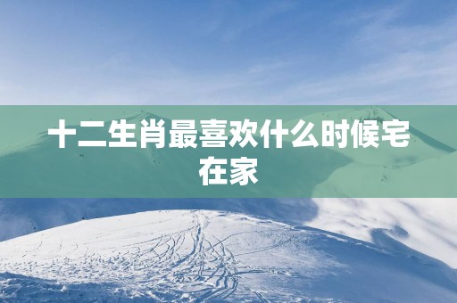 十二生肖最喜欢什么时候宅在家