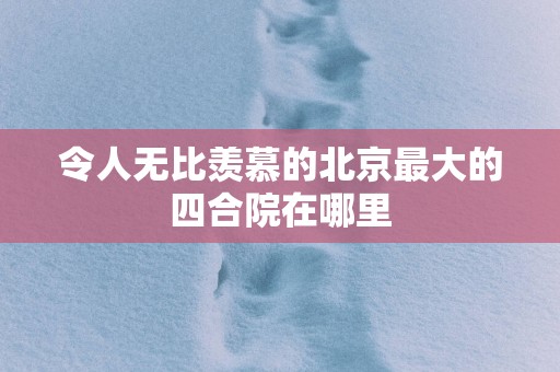 令人无比羡慕的北京最大的四合院在哪里