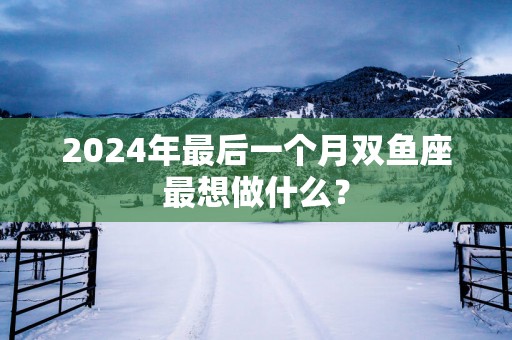 2025年最后一个月双鱼座最想做什么？