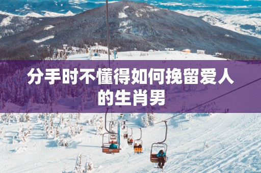 分手时不懂得如何挽留爱人的生肖男