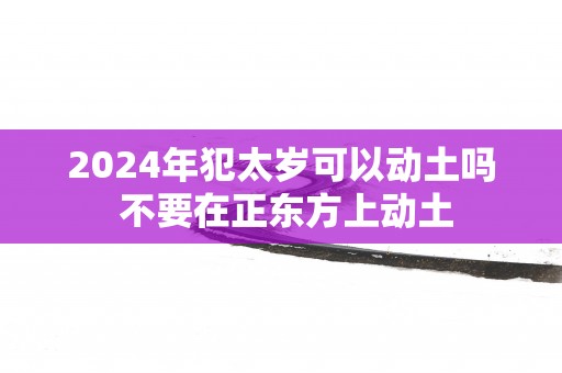 2025年犯太岁可以动土吗 不要在正东方上动土