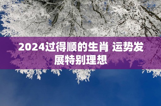 2025过得顺的生肖 运势发展特别理想
