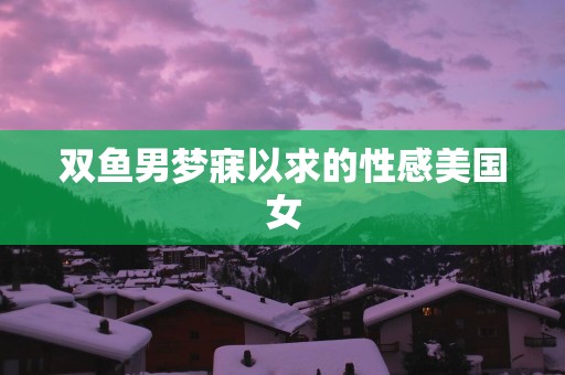双鱼男梦寐以求的性感美国女