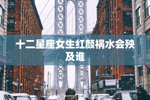 十二星座女生红颜祸水会殃及谁