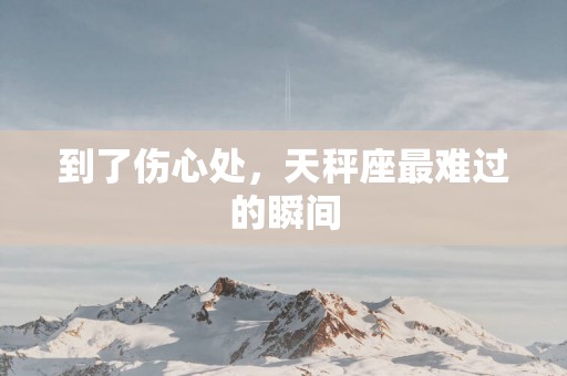 到了伤心处，天秤座最难过的瞬间