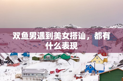 双鱼男遇到美女搭讪，都有什么表现