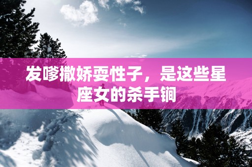 发嗲撒娇耍性子，是这些星座女的杀手锏