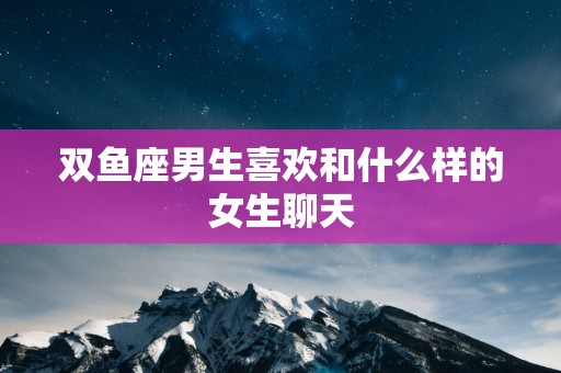 双鱼座男生喜欢和什么样的女生聊天